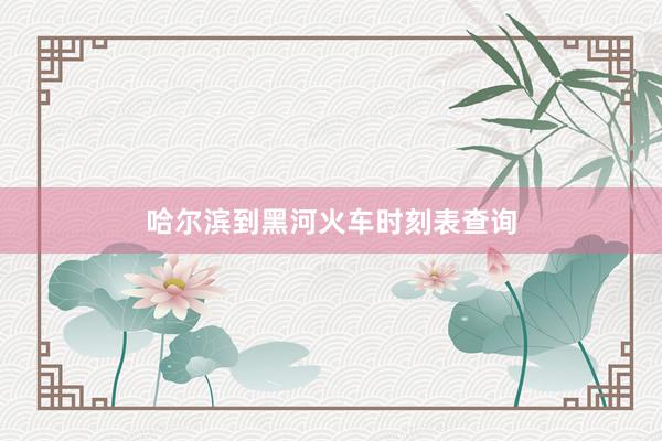 哈尔滨到黑河火车时刻表查询